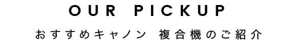 OUR PICKUP | おすすめキャノン 複合機のご紹介
